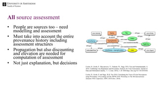 Faculty of Science
• People are sources too – need
modelling and assessment
• Must take into account the entire
provenance history including
assessment structures
• Propagation but also discounting
and elevation are needed for
computation of assessment
• Not just explanation, but decisions
All source assessment
Ceolin, D., Groth, P., Maccatrozzo, V., Fokkink, W., Hage, W.R. Van and Nottamkandath, A.
2016. Combining User Reputation and Provenance Analysis for Trust Assessment. Journal of
Data and Information Quality. 7, 1–2 (Jan. 2016), 1–28. DOI:https://doi.org/10.1145/2818382.
Ceolin, D., Groth, P. and Hage, W.R. Van 2010. Calculating the Trust of Event Descriptions
using Provenance. Proceedings Of The SWPM 2010, Workshop At The 9th International
Semantic Web Conference, ISWC-2010 (Nov. 2010).
 