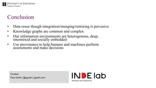 Faculty of Science
• Data reuse though integration/munging/remixing is pervasive
• Knowledge graphs are common and complex
• Our information environments are heterogenous, deep,
intermixed and socially embedded
• Use provenance to help humans and machines perform
assessments and make decisions
Conclusion
Contact:
Paul Groth | @pgroth | pgroth.com
 