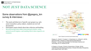 Faculty of Science
NOT JUST DATA SCIENCE
Gregory, K., Groth, P., Cousijn, H., Scharnhorst, A., & Wyatt, S. (2019).
Searching Data: A Review of Observational Data Retrieval
Practices. Journal of the Association for Information Science and
Technology. doi:10.1002/asi.24165
Some observations from @gregory_km
survey & interviews :
• The needs and behaviors of specific user groups (e.g. early
career researchers, policy makers, students) are not well
documented.
• Participants require details about data collection and handling
• Reconstructing data tables from journal articles, using
general search engines, and making direct data requests are
common.
K Gregory, H Cousijn, P Groth, A Scharnhorst, S Wyatt (2018).
Understanding Data Retrieval Practices: A Social Informatics Perspective.
arXiv preprint arXiv:1801.04971
 