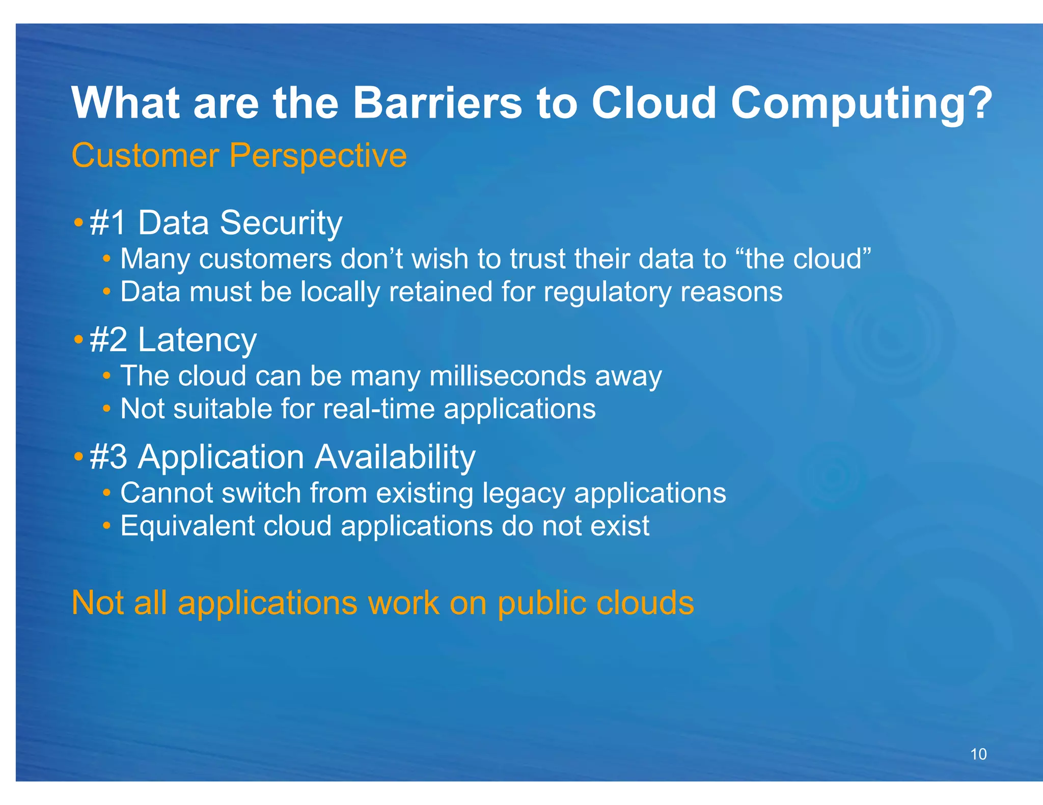 What are the Barriers to Cloud Computing?
Customer Perspective
• #1 Data Security
  •  Many customers don’t wish to trust their data to “the cloud”
  •  Data must be locally retained for regulatory reasons
• #2 Latency
  •  The cloud can be many milliseconds away
  •  Not suitable for real-time applications
• #3 Application Availability
  •  Cannot switch from existing legacy applications
  •  Equivalent cloud applications do not exist

Not all applications work on public clouds



                                                                    10
 