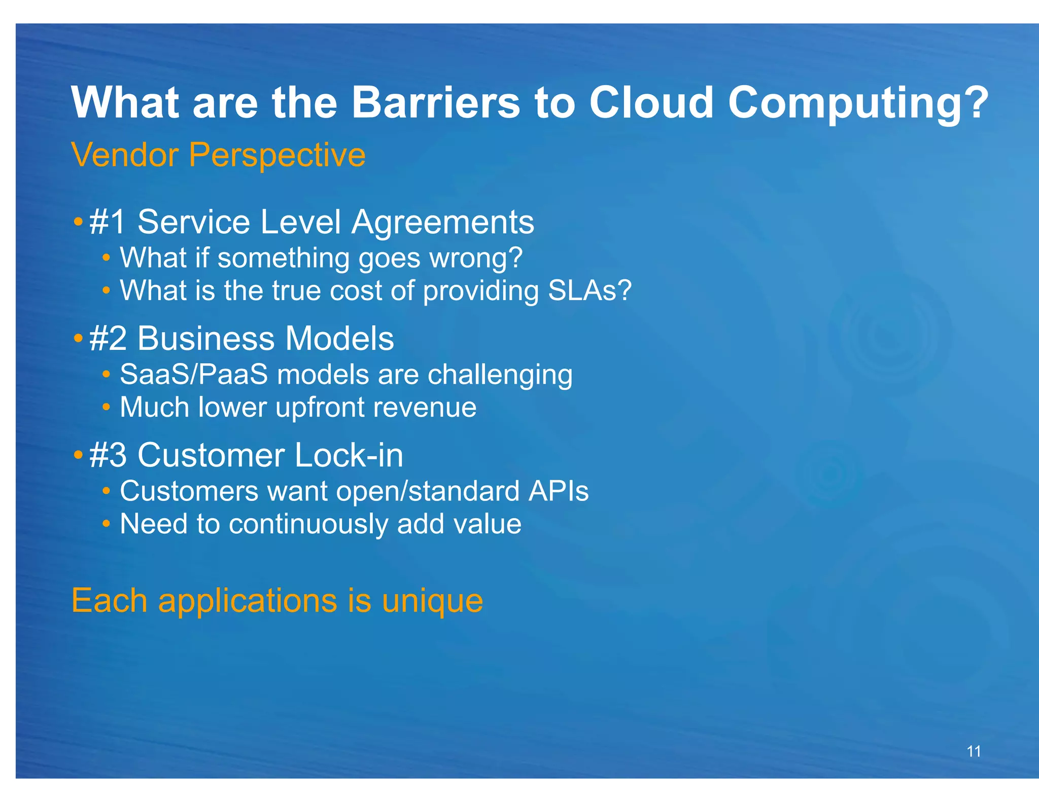 What are the Barriers to Cloud Computing?
Vendor Perspective
• #1 Service Level Agreements
 •  What if something goes wrong?
 •  What is the true cost of providing SLAs?
• #2 Business Models
 •  SaaS/PaaS models are challenging
 •  Much lower upfront revenue
• #3 Customer Lock-in
 •  Customers want open/standard APIs
 •  Need to continuously add value

Each applications is unique



                                               11
 