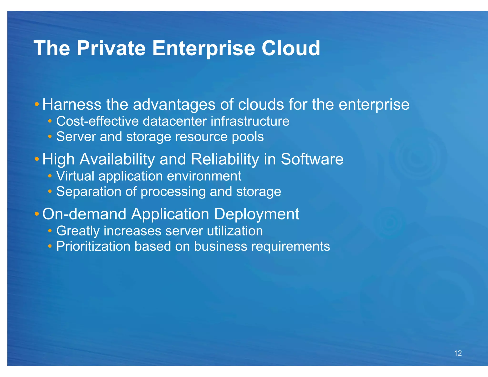 The Private Enterprise Cloud

• Harness the advantages of clouds for the enterprise
  •  Cost-effective datacenter infrastructure
  •  Server and storage resource pools
• High Availability and Reliability in Software
  •  Virtual application environment
  •  Separation of processing and storage
• On-demand Application Deployment
  •  Greatly increases server utilization
  •  Prioritization based on business requirements




                                                        12
 