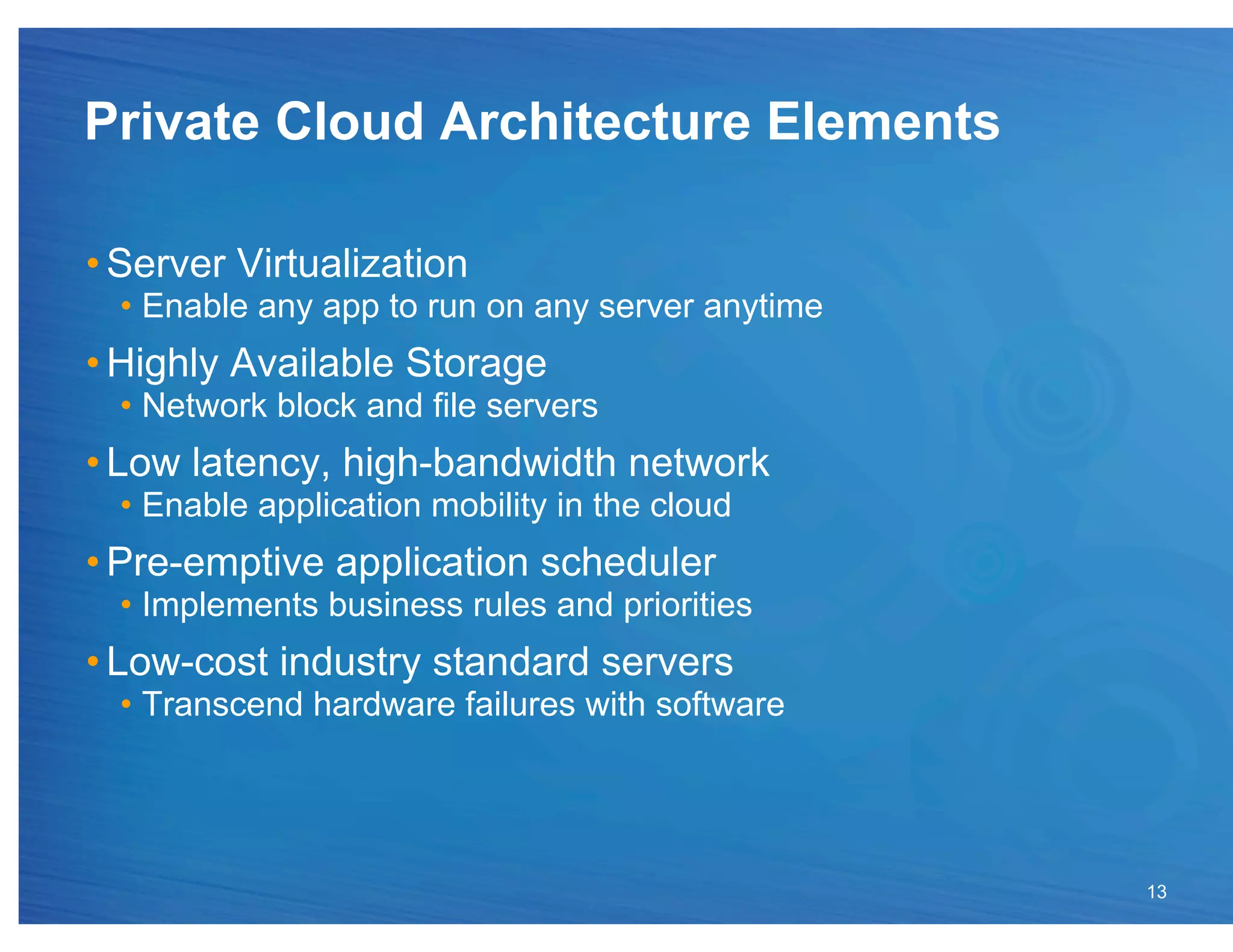 Private Cloud Architecture Elements

• Server Virtualization
  •  Enable any app to run on any server anytime
• Highly Available Storage
  •  Network block and file servers
• Low latency, high-bandwidth network
  •  Enable application mobility in the cloud
• Pre-emptive application scheduler
  •  Implements business rules and priorities
• Low-cost industry standard servers
  •  Transcend hardware failures with software




                                                   13
 