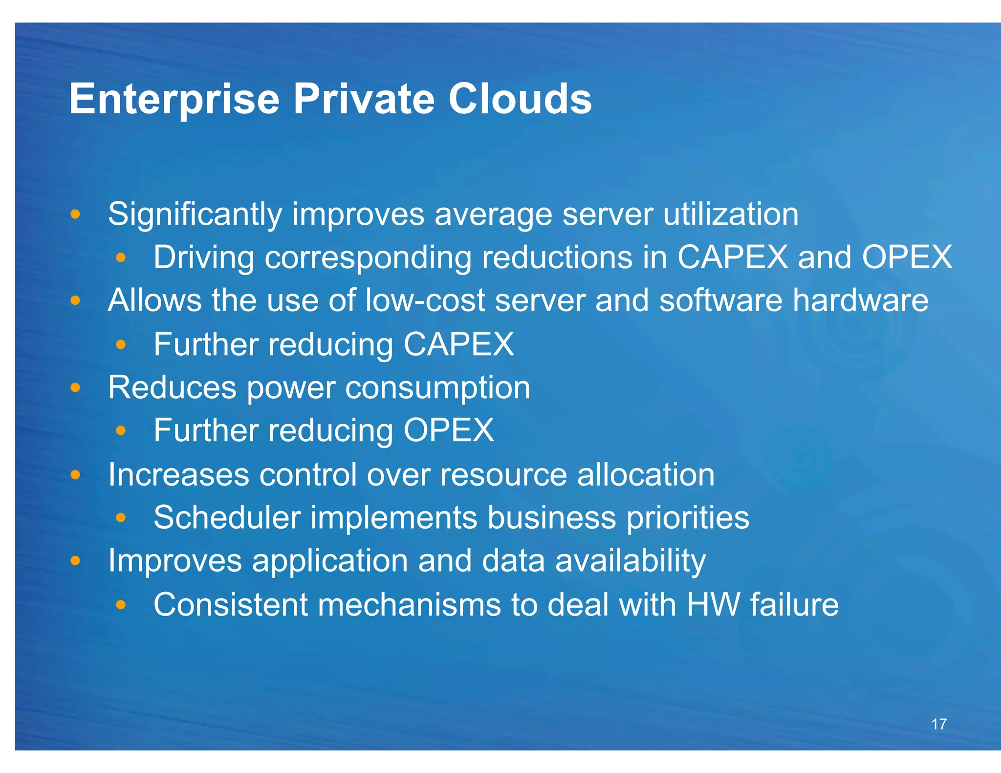 Enterprise Private Clouds

•  Significantly improves average server utilization
    •  Driving corresponding reductions in CAPEX and OPEX
•  Allows the use of low-cost server and software hardware
    •  Further reducing CAPEX
•  Reduces power consumption
    •  Further reducing OPEX
•  Increases control over resource allocation
    •  Scheduler implements business priorities
•  Improves application and data availability
    •  Consistent mechanisms to deal with HW failure


                                                        17
 