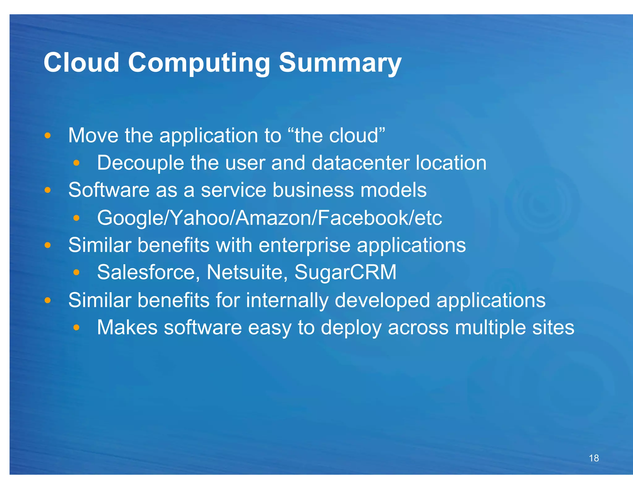 Cloud Computing Summary

•  Move the application to “the cloud”
   •  Decouple the user and datacenter location
•  Software as a service business models
   •  Google/Yahoo/Amazon/Facebook/etc
•  Similar benefits with enterprise applications
   •  Salesforce, Netsuite, SugarCRM
•  Similar benefits for internally developed applications
   •  Makes software easy to deploy across multiple sites




                                                            18
 