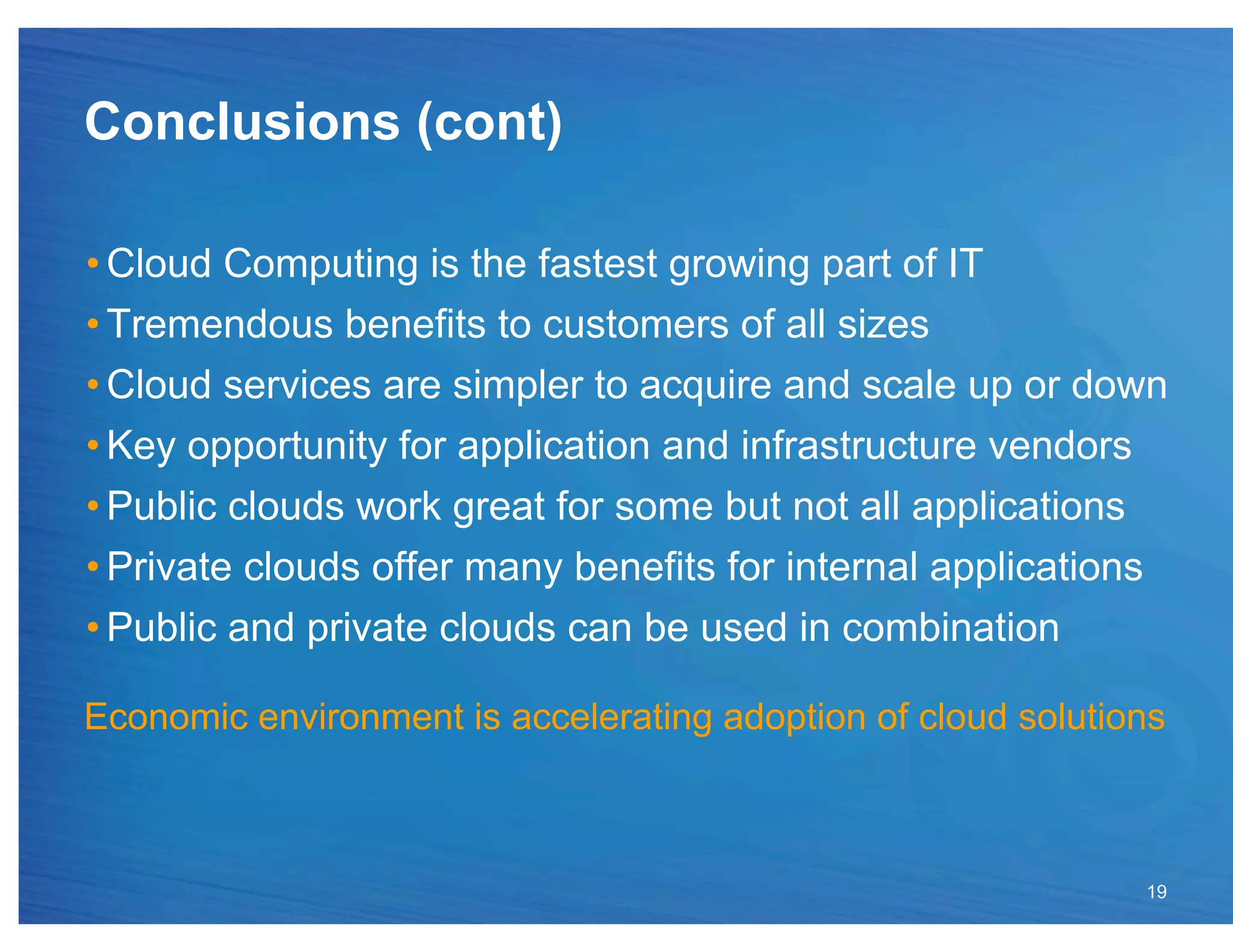 Conclusions (cont)

• Cloud Computing is the fastest growing part of IT
• Tremendous benefits to customers of all sizes
• Cloud services are simpler to acquire and scale up or down
• Key opportunity for application and infrastructure vendors
• Public clouds work great for some but not all applications
• Private clouds offer many benefits for internal applications
• Public and private clouds can be used in combination

Economic environment is accelerating adoption of cloud solutions



                                                              19
 