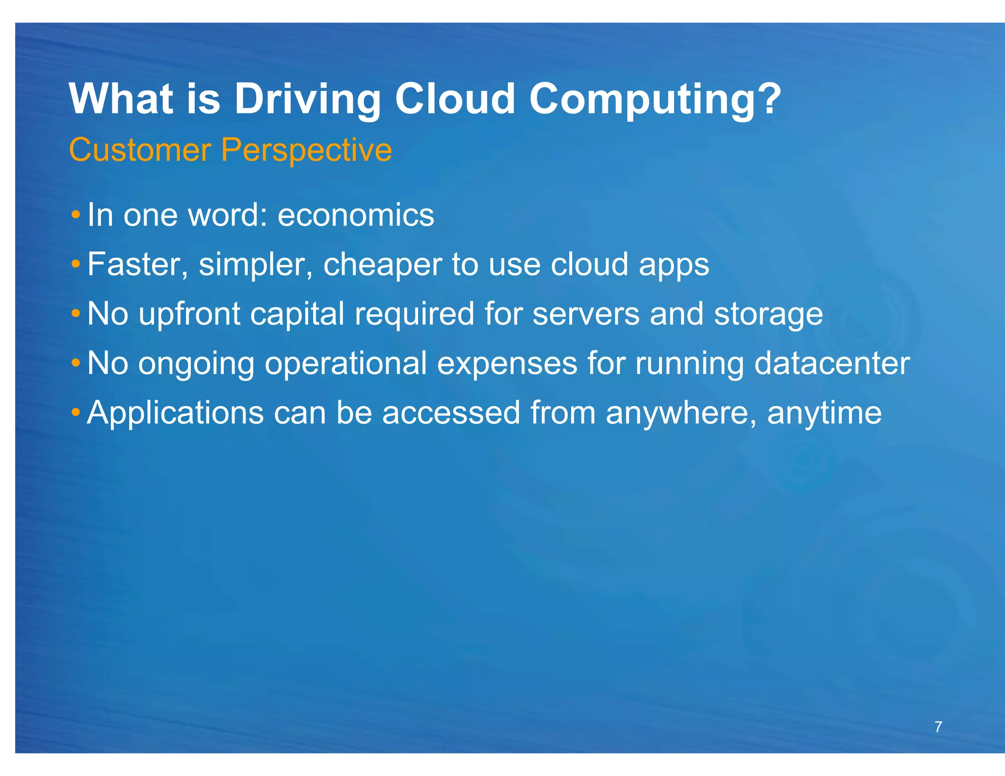 What is Driving Cloud Computing?
Customer Perspective
• In one word: economics
• Faster, simpler, cheaper to use cloud apps
• No upfront capital required for servers and storage
• No ongoing operational expenses for running datacenter
• Applications can be accessed from anywhere, anytime




                                                           7
 
