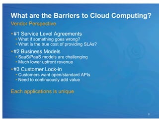 What are the Barriers to Cloud Computing?
Vendor Perspective
• #1 Service Level Agreements
 •  What if something goes wrong?
 •  What is the true cost of providing SLAs?
• #2 Business Models
 •  SaaS/PaaS models are challenging
 •  Much lower upfront revenue
• #3 Customer Lock-in
 •  Customers want open/standard APIs
 •  Need to continuously add value

Each applications is unique



                                               11
 