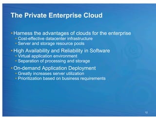 The Private Enterprise Cloud

• Harness the advantages of clouds for the enterprise
  •  Cost-effective datacenter infrastructure
  •  Server and storage resource pools
• High Availability and Reliability in Software
  •  Virtual application environment
  •  Separation of processing and storage
• On-demand Application Deployment
  •  Greatly increases server utilization
  •  Prioritization based on business requirements




                                                        12
 