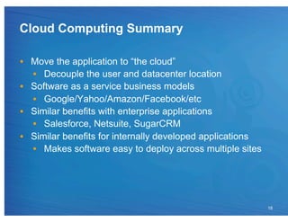 Cloud Computing Summary

•  Move the application to “the cloud”
   •  Decouple the user and datacenter location
•  Software as a service business models
   •  Google/Yahoo/Amazon/Facebook/etc
•  Similar benefits with enterprise applications
   •  Salesforce, Netsuite, SugarCRM
•  Similar benefits for internally developed applications
   •  Makes software easy to deploy across multiple sites




                                                            18
 