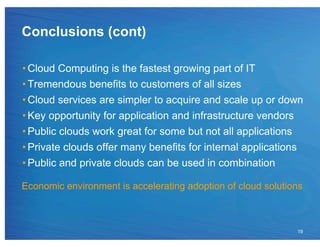 Conclusions (cont)

• Cloud Computing is the fastest growing part of IT
• Tremendous benefits to customers of all sizes
• Cloud services are simpler to acquire and scale up or down
• Key opportunity for application and infrastructure vendors
• Public clouds work great for some but not all applications
• Private clouds offer many benefits for internal applications
• Public and private clouds can be used in combination

Economic environment is accelerating adoption of cloud solutions



                                                              19
 