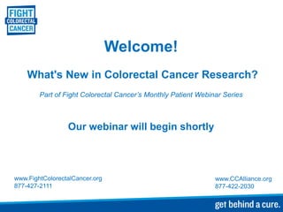 Welcome!
    What's New in Colorectal Cancer Research?
        Part of Fight Colorectal Cancer’s Monthly Patient Webinar Series



                 Our webinar will begin shortly



www.FightColorectalCancer.org                                  www.CCAlliance.org
877-427-2111                                                   877-422-2030
 