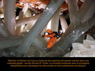 "Marcher à l'intérieur de l'une ou l'autre de ces cavernes est comme marcher dans une
colossale géode," raconte Richard D. Fisher, un conseiller américain avec la compagnie
d'exploitation pour développer les découvertes en tant qu'attractions touristiques.
 