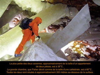La plus petite des deux cavernes, approximativement de la taille d’un appartement
de deux pièces, est à 38°C .
La grande chambre, que Fisher décrit comme de la taille d'une cathédrale, est à 66°C .
Toutes les deux sont situées à approximativement 300 mètres au-dessous de la surface.
 