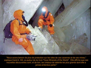 "Nous avons besoin de plus de protection sur les sites de ces cavernes et de ces mines,"
explique Carol A. Hill, co-auteur de du livre "Cave Minerals of the World". Elle affirme que ces
nouvelles découvertes sont, et de loin, les cristaux de sélénite les plus grands dont elle a
jamais entendus parler."
 