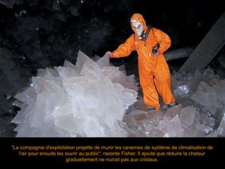 "La compagnie d'exploitation projette de munir les cavernes de système de climatisation de
l'air pour ensuite les ouvrir au public", raconte Fisher. Il ajoute que réduire la chaleur
graduellement ne nuirait pas aux cristaux.
 