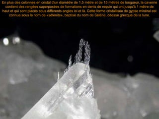 En plus des colonnes en cristal d'un diamètre de 1.5 mètre et de 15 mètres de longueur, la caverne
contient des rangées superposées de formations en dents de requin qui ont jusqu'à 1 mètre de
haut et qui sont placés sous différents angles ici et là. Cette forme cristallisée de gypse minéral est
connue sous le nom de «sélénite», baptisé du nom de Sélène, déesse grecque de la lune.
 