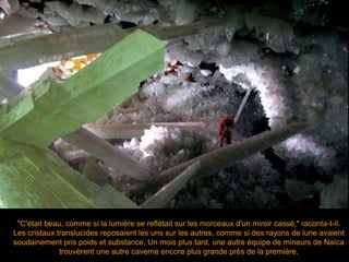 "C'était beau, comme si la lumière se reflétait sur les morceaux d'un miroir cassé," raconta-t-il.
Les cristaux translucides reposaient les uns sur les autres, comme si des rayons de lune avaient
soudainement pris poids et substance. Un mois plus tard, une autre équipe de mineurs de Naïca
trouvèrent une autre caverne encore plus grande près de la première.
 