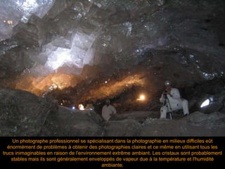 Un photographe professionnel se spécialisant dans la photographie en milieux difficiles eût
énormément de problèmes à obtenir des photographies claires et ce même en utilisant tous les
trucs inimaginables en raison de l'environnement extrême ambiant. Les cristaux sont probablement
stables mais ils sont généralement enveloppés de vapeur due à la température et l'humidité
ambiante.
 