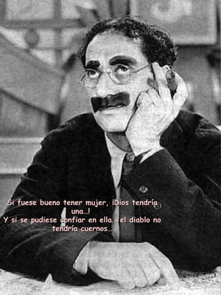 Si fuese bueno tener mujer, ¡Dios tendría una…!  Y si se pudiese confiar en ella… el diablo no tendría cuernos… 