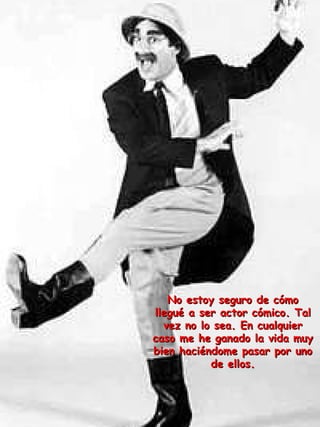 No estoy seguro de cómo llegué a ser actor cómico. Tal vez no lo sea. En cualquier caso me he ganado la vida muy bien haciéndome pasar por uno de ellos. 