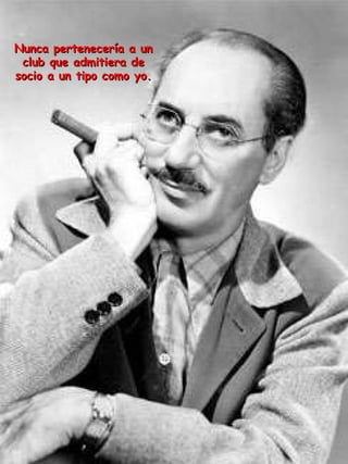 Nunca pertenecería a un club que admitiera de socio a un tipo como yo. 