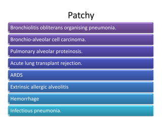 Patchy
Bronchiolitis obliterans organising pneumonia.
Bronchio-alveolar cell carcinoma.
Pulmonary alveolar proteinosis.
Acute lung transplant rejection.
ARDS
Extrinsic allergic alveolitis
Hemorrhage
Infectious pneumonia.
 