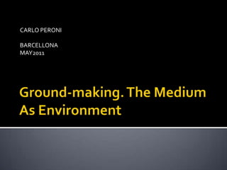 Ground-making. The Medium As Environment CARLO PERONI BARCELLONA  MAY2011 
