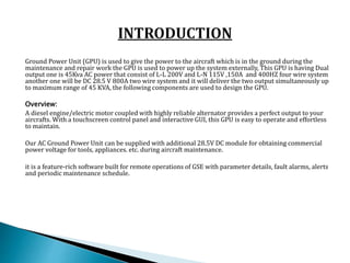 Ground Power Unit (GPU) is used to give the power to the aircraft which is in the ground during the
maintenance and repair...