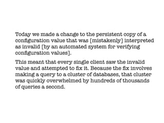 Today we made a change to the persistent copy of a
confguration value that was [mistakenly] interpreted
as invalid [by an automated system for verifying
confguration values].
This meant that every single client saw the invalid
value and attempted to fx it. Because the fx involves
making a query to a cluster of databases, that cluster
was quickly overwhelmed by hundreds of thousands
of queries a second.
 