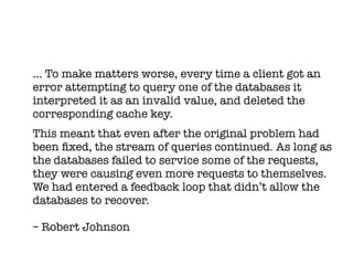 … To make matters worse, every time a client got an
error attempting to query one of the databases it
interpreted it as an invalid value, and deleted the
corresponding cache key.
This meant that even after the original problem had
been fxed, the stream of queries continued. As long as
the databases failed to service some of the requests,
they were causing even more requests to themselves.
We had entered a feedback loop that didn’t allow the
databases to recover.

– Robert Johnson
 