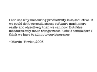 I can see why measuring productivity is so seductive. If
we could do it we could assess software much more
easily and objectively than we can now. But false
measures only make things worse. This is somewhere I
think we have to admit to our ignorance.

– Martin Fowler, 2003
 