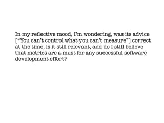 In my refective mood, I’m wondering, was its advice
[“You can’t control what you can’t measure”] correct
at the time, is it still relevant, and do I still believe
that metrics are a must for any successful software
development effort?
 