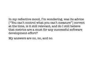 In my refective mood, I’m wondering, was its advice
[“You can’t control what you can’t measure”] correct
at the time, is it still relevant, and do I still believe
that metrics are a must for any successful software
development effort?
My answers are no, no, and no.
 