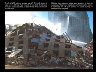 The first WTC building we saw was #7. Once 47 stories, it was now a 60-foot high mound. I was told it fell later; everyone was evacuated. An abandoned street vendor cart stood in front.  Multiple high pressure hoses were spraying it down to suppress underground fires that would continue for weeks. It reminded me of coal seams I’ve seen burning in mountainsides for years.  