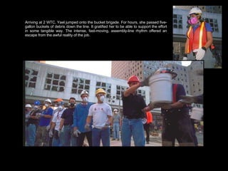 Arriving at 2 WTC, Yael jumped onto the bucket brigade. For hours, she passed five-gallon buckets of debris down the line. It gratified her to be able to support the effort in some tangible way. The intense, fast-moving, assembly-line rhythm offered an escape from the awful reality of the job.  