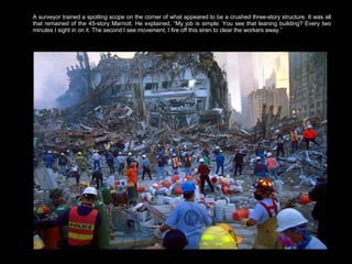 A surveyor trained a spotting scope on the corner of what appeared to be a crushed three-story structure. It was all that remained of the 45-story Marriott. He explained, “My job is simple. You see that leaning building? Every two minutes I sight in on it. The second I see movement, I fire off this siren to clear the workers away.”  