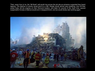 Then, every hour or so, the “All Quiet” call would ring across the job site as someone suspected they heard tapping. The beehive of activity would grind to a halt. People would almost stop breathing, shut off their power tools, kill the engines on their front-end loaders, and listen for sounds of life. Each time, several suspenseful minutes of silence would end in disappointment, and we would slowly start working again.  