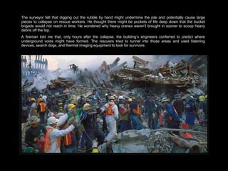 The surveyor felt that digging out the rubble by hand might undermine the pile and potentially cause large pieces to collapse on rescue workers. He thought there might be pockets of life deep down that the bucket brigade would not reach in time. He wondered why heavy cranes weren’t brought in sooner to scoop heavy debris off the top.  A fireman told me that, only hours after the collapse, the building’s engineers conferred to predict where underground voids might have formed. The rescuers tried to tunnel into those areas and used listening devices, search dogs, and thermal imaging equipment to look for survivors.  