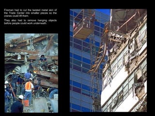 Fireman had to cut the twisted metal skin of the Trade Center into smaller pieces so the cranes could lift them.  They also had to remove hanging objects before people could work underneath.  