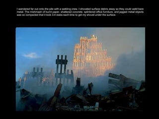 I wandered far out onto the pile with a welding crew. I shoveled surface debris away so they could weld bare metal. The mishmash of burnt paper, shattered concrete, splintered office furniture, and jagged metal objects was so compacted that it took 3-4 stabs each time to get my shovel under the surface.  