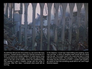 As darkness fell and the wind picked up, the scene felt more ominous. I looked across a deep pit to all that remained of 2 WTC, a charred and twisted skeleton of metal beams rising 15 stories above the wreckage. You could see right through gaps in the skin of the building frame into smoldering fires that seemed to glow a brighter orange with the onset of darkness. After four days, I wondered what could still be burning.  In the distance, I could hear metal shifting and creaking. Every now and then, a piece of dangling rebar would fall and clang onto the pile. You couldn’t see it; you could only hear it. It rang with the sound of death. Few rescuers, if any, had trespassed that deep into the remnants of 2 WTC. I couldn’t get myself to go nearer for fear that something would fall on me, and I might become trapped.  