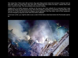 Yet I knew that, if there were still survivors, they were likely pinned inside that remnant. A fireman told me 500-1000 might be buried there—less than half a football field from where we stood. I wished there were more I could do to help. That was probably every rescuer’s feeling.  Judging from my limited exposure, working on the rescue was more cathartic for us rescuers than it was effective for those we were hoping to save. Part of the problem, according to one fireman, was that New York had lost 70 of their 200 technical and collapse rescue specialists, their top chiefs, much of their equipment, and the emergency response center when the towers collapsed. In the lower center, you might be able to see a crater 30 feet below street level where the Promenade used to be.  