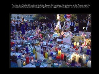 The next day, Yael and I went over to Union Square. As intense as the destruction at the Towers, was the camaraderie of strangers and the outpouring of love and support at Union Square and all around New York.  