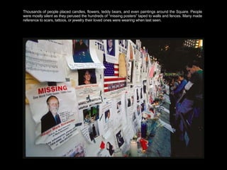 Thousands of people placed candles, flowers, teddy bears, and even paintings around the Square. People were mostly silent as they perused the hundreds of “missing posters” taped to walls and fences. Many made reference to scars, tattoos, or jewelry their loved ones were wearing when last seen.  