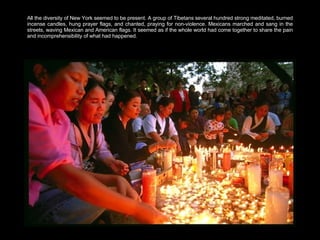 All the diversity of New York seemed to be present. A group of Tibetans several hundred strong meditated, burned incense candles, hung prayer flags, and chanted, praying for non-violence. Mexicans marched and sang in the streets, waving Mexican and American flags. It seemed as if the whole world had come together to share the pain and incomprehensibility of what had happened.  