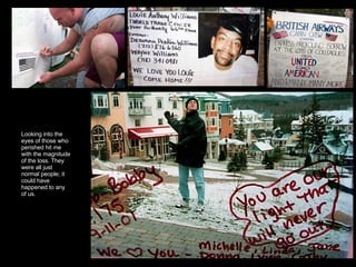 Looking into the eyes of those who perished hit me with the magnitude of the loss. They were all just normal people; it could have happened to any of us.  