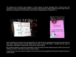 The melting pot of America came together in Union Square to grieve. Strangers felt a common pain and connection. It was a living example of what is so precious about America. While we differ on some things, all of us gathered there agreed on the sacredness of life and the unspeakable loss of September 11.  How to respond to such acts is the vexing question. It’s hard for me to comprehend how humans could do this to each other. Seeing pictures of those killed and the pain of those left behind, I certainly felt the urge for compassion, forgiveness—anything that could end the cycle of killing.  But I question whether it could ever be possible to reach the hearts of those hateful enough to inflict such loss and suffering on others. That makes me feel an urge for justice.  I suppose this is the same issue the religions of the world have been grappling with through thousands of years of human history.  