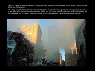 I went to Yael’s Temple the following Tuesday for Rosh Hashanah in Long Island. In his sermon, Rabbi Michael White said the following:  “ The thing about human evil is that whenever it goes toe-to-toe with human goodness, it always loses. Of course, in the short-term, monstrous madness wreaks havoc and can cause immeasurable pain, as it most certainly did this past week. But, in the end, the human spirit is so much stronger than the forces which would destroy it.” 