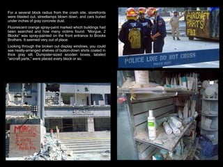 For a several block radius from the crash site, storefronts were blasted out, streetlamps blown down, and cars buried under inches of gray concrete dust.  Fluorescent orange spray-paint marked which buildings had been searched and how many victims found. “Morgue, 2 Blocks” was spray-painted on the front entrance to Brooks Brothers. It seemed very out of place.  Looking through the broken out display windows, you could see neatly-arranged shelves of button-down shirts coated in thick gray silt. Dumpster-sized wooden boxes, labeled “aircraft parts,” were placed every block or so.  